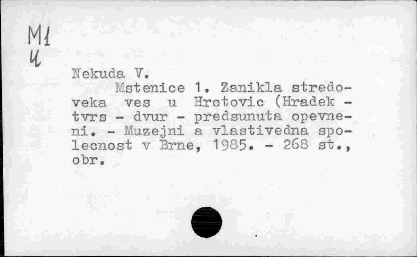 ﻿Mi
и
Nekuda V.
Matenice 1• Zanikla stredo-veka ves u Hrotovic (Hradek -tvrs - dvur - predsunuta opevne-ni. - Muzejni a vlastivedna spo-lecnost V Brne, 1985. - 2б8 st., obr.